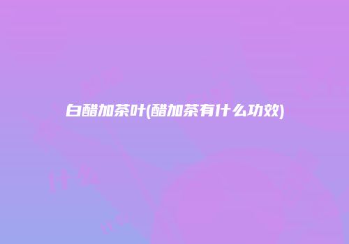 白醋加茶叶(醋加茶有什么功效)