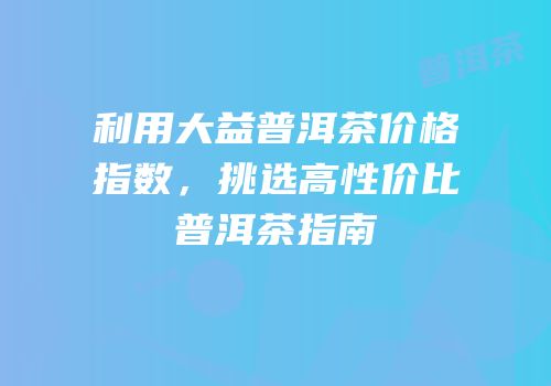 利用大益普洱茶价格指数，挑选高性价比普洱茶指南