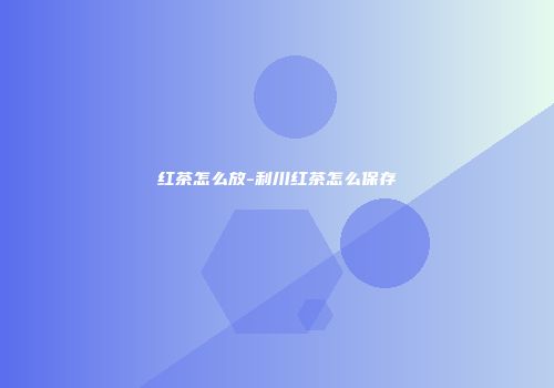 红茶怎么放-利川红茶怎么保存