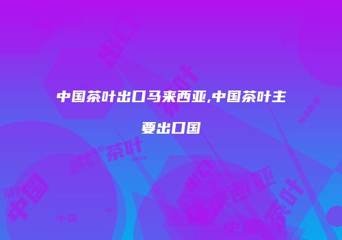 中国茶叶出口马来西亚,中国茶叶主要出口国