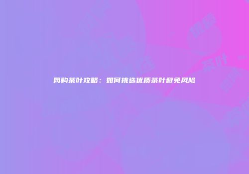 网购茶叶攻略：如何挑选优质茶叶避免风险