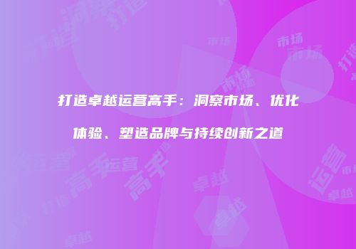 打造卓越运营高手：洞察市场、优化体验、塑造品牌与持续创新之道