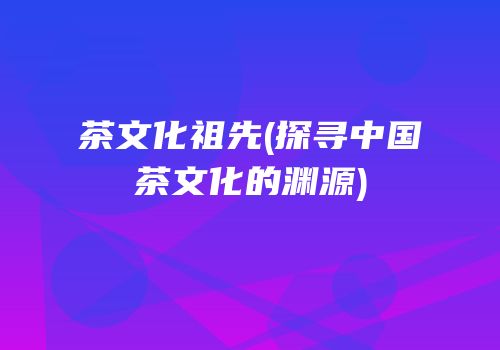 茶文化祖先(探寻中国茶文化的渊源)