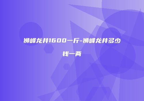 狮峰龙井1600一斤-狮峰龙井多少钱一两
