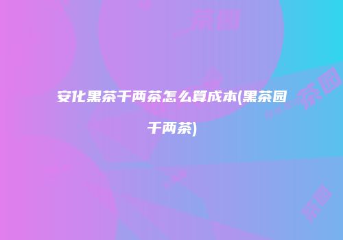 安化黑茶千两茶怎么算成本(黑茶园千两茶)