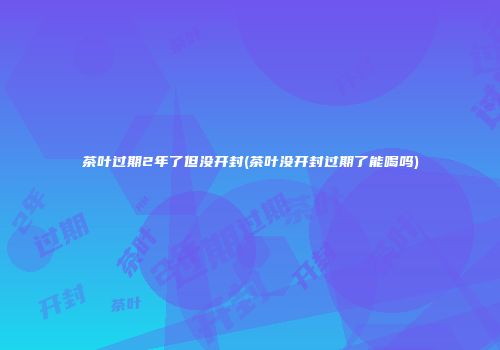 茶叶过期2年了但没开封(茶叶没开封过期了能喝吗)