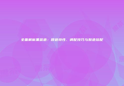 全面解析黑茶色：颜色特性、调配技巧与肤色搭配