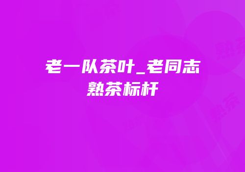 老一队茶叶_老同志熟茶标杆
