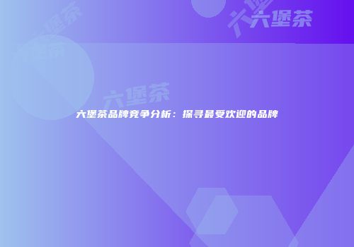 六堡茶品牌竞争分析：探寻最受欢迎的品牌