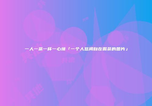 一人一茶一杯一心境「一个人悠闲自在喝茶的图片」