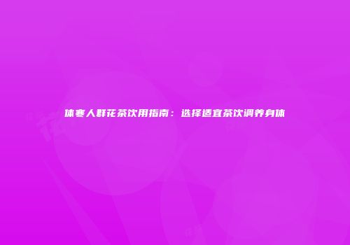 体寒人群花茶饮用指南：选择适宜茶饮调养身体