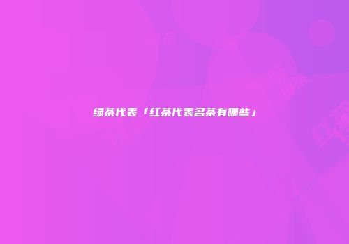 绿茶代表「红茶代表名茶有哪些」