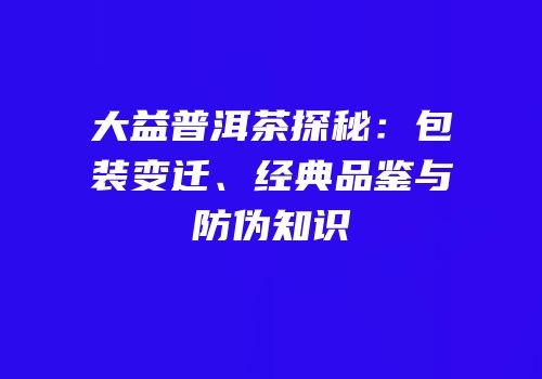 大益普洱茶探秘：包装变迁、经典品鉴与防伪知识