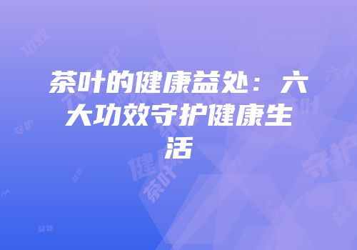 茶叶的健康益处：六大功效守护健康生活