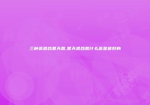 三种茶适合夏天喝,夏天适合喝什么茶是最好的