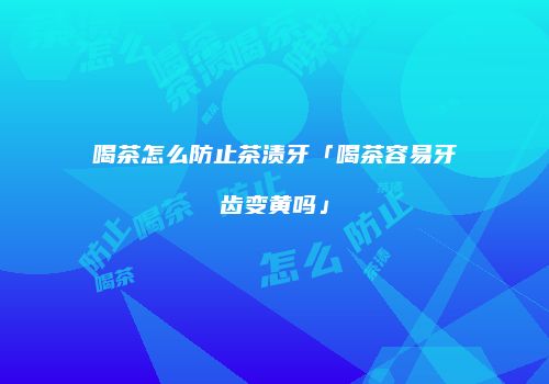 喝茶怎么防止茶渍牙「喝茶容易牙齿变黄吗」