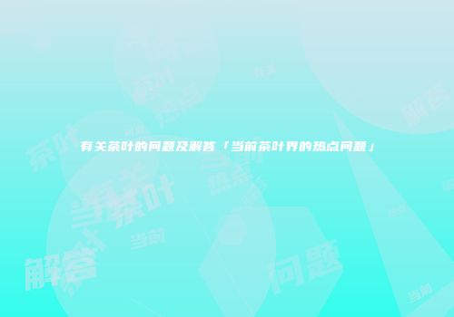 有关茶叶的问题及解答「当前茶叶界的热点问题」