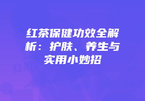 红茶保健功效全解析：护肤、养生与实用小妙招