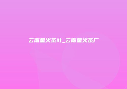 云南星火茶叶_云南星火茶厂