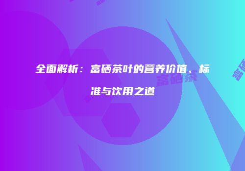 全面解析：富硒茶叶的营养价值、标准与饮用之道