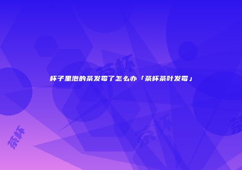 杯子里泡的茶发霉了怎么办「茶杯茶叶发霉」