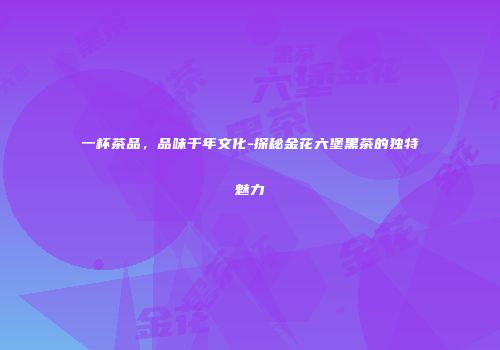 一杯茶品，品味千年文化-探秘金花六堡黑茶的独特魅力