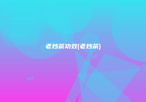 老炒茶功效(老炒茶)