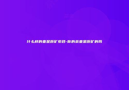 什么样的壶是原矿紫砂-你的茶壶是原矿的吗