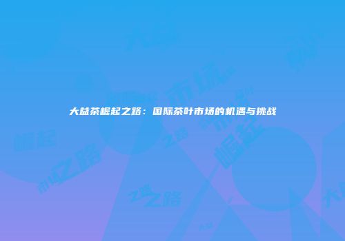 大益茶崛起之路：国际茶叶市场的机遇与挑战