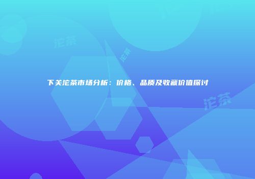 下关沱茶市场分析：价格、品质及收藏价值探讨