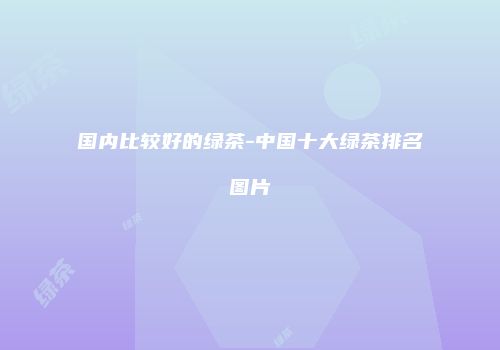 国内比较好的绿茶-中国十大绿茶排名图片