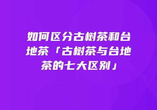 如何区分古树茶和台地茶「古树茶与台地茶的七大区别」