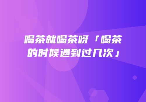 喝茶就喝茶呀「喝茶的时候遇到过几次」
