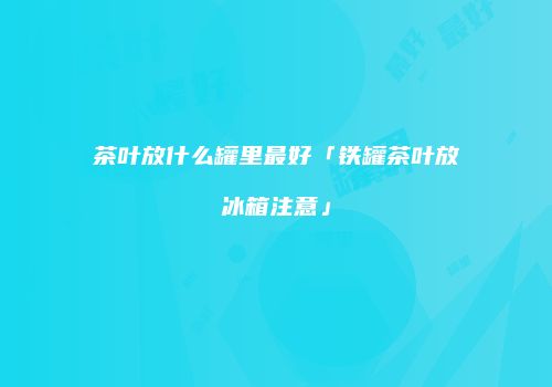 茶叶放什么罐里最好「铁罐茶叶放冰箱注意」