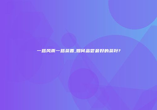 一路风雨一路茶香,如何品尝最好的茶叶?