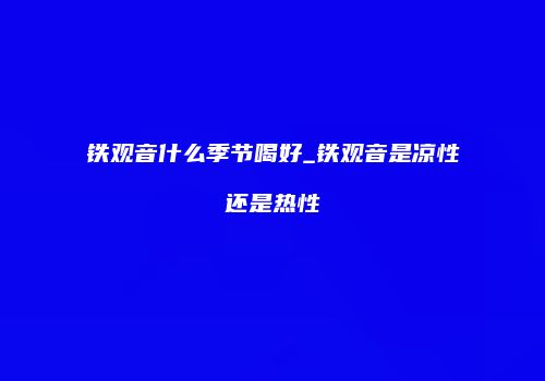 铁观音什么季节喝好_铁观音是凉性还是热性
