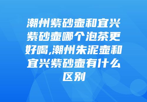 潮州紫砂壶和宜兴紫砂壶哪个泡茶更好喝,潮州朱泥壶和宜兴紫砂壶有什么区别