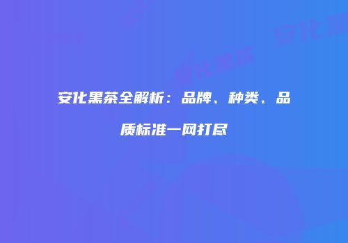 安化黑茶全解析：品牌、种类、品质标准一网打尽