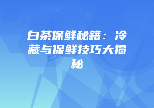 白茶保鲜秘籍：冷藏与保鲜技巧大揭秘