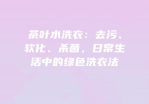 茶叶水洗衣：去污、软化、杀菌，日常生活中的绿色洗衣法