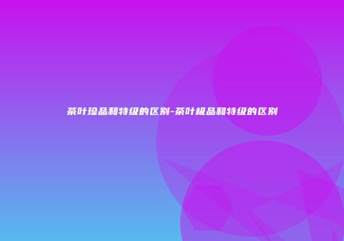 茶叶珍品和特级的区别-茶叶极品和特级的区别