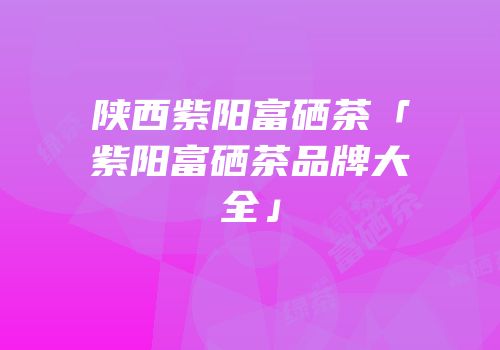 陕西紫阳富硒茶「紫阳富硒茶品牌大全」