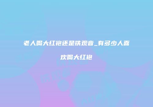 老人喝大红袍还是铁观音_有多少人喜欢喝大红袍