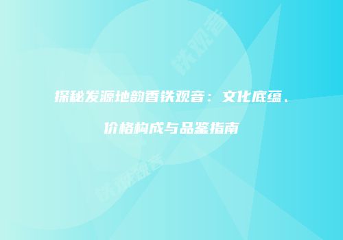 探秘发源地韵香铁观音：文化底蕴、价格构成与品鉴指南