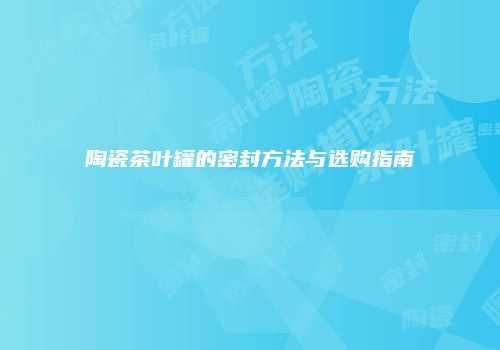 陶瓷茶叶罐的密封方法与选购指南