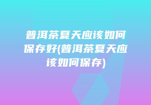 普洱茶夏天应该如何保存好(普洱茶夏天应该如何保存)