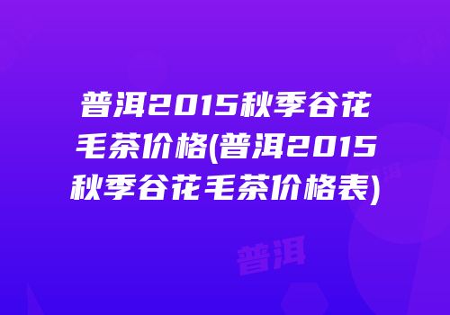 普洱2015秋季谷花毛茶价格(普洱2015秋季谷花毛茶价格表)