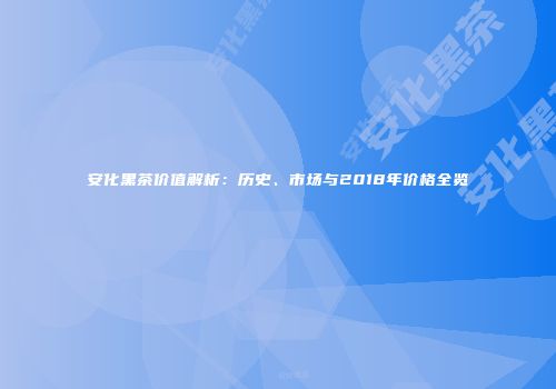 安化黑茶价值解析：历史、市场与2018年价格全览
