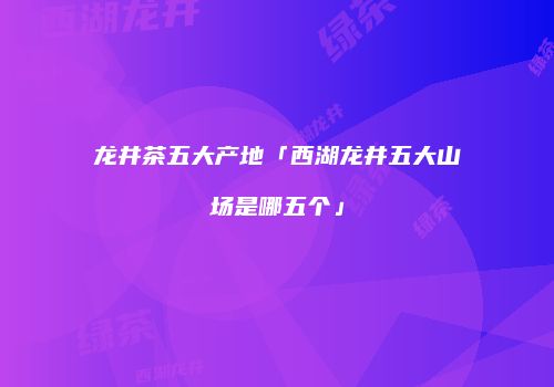 龙井茶五大产地「西湖龙井五大山场是哪五个」