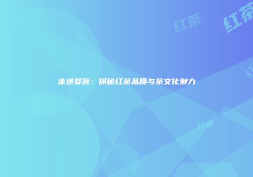 走进婺源：探秘红茶品质与茶文化魅力